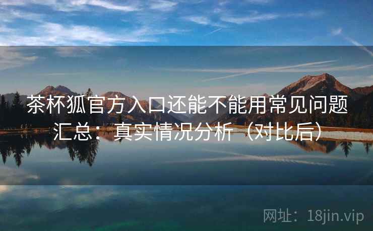 茶杯狐官方入口还能不能用常见问题汇总：真实情况分析（对比后）