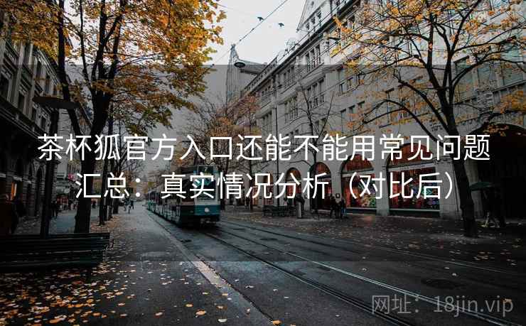 茶杯狐官方入口还能不能用常见问题汇总：真实情况分析（对比后）