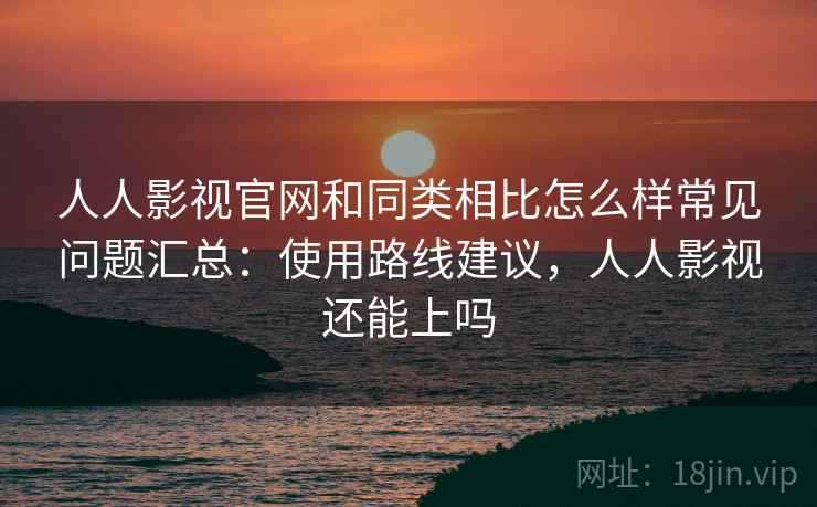 人人影视官网和同类相比怎么样常见问题汇总：使用路线建议，人人影视还能上吗