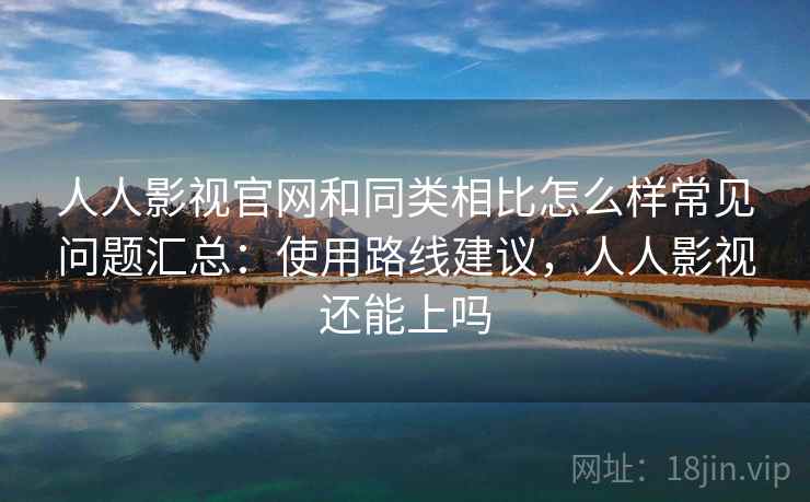 人人影视官网和同类相比怎么样常见问题汇总：使用路线建议，人人影视还能上吗