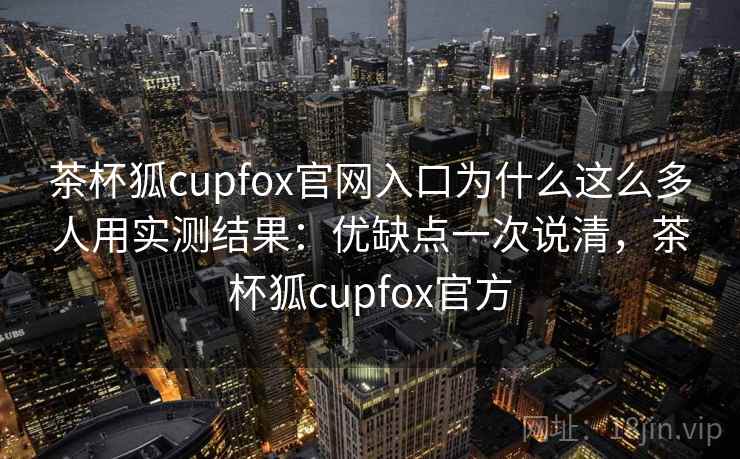 茶杯狐cupfox官网入口为什么这么多人用实测结果：优缺点一次说清，茶杯狐cupfox官方