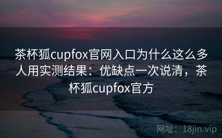 茶杯狐cupfox官网入口为什么这么多人用实测结果：优缺点一次说清，茶杯狐cupfox官方