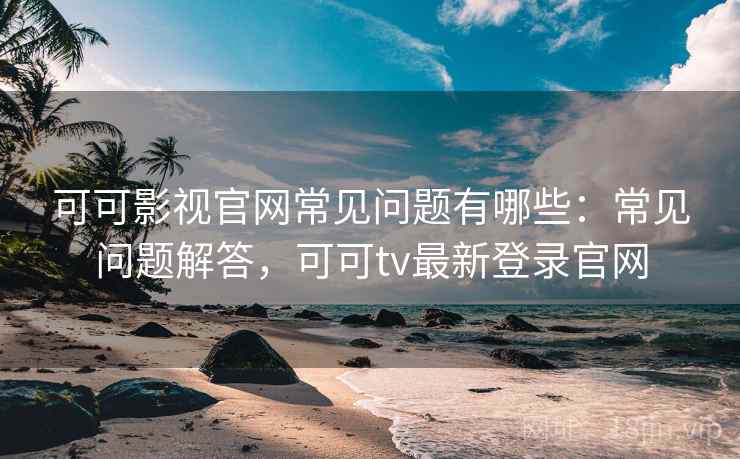 可可影视官网常见问题有哪些：常见问题解答，可可tv最新登录官网