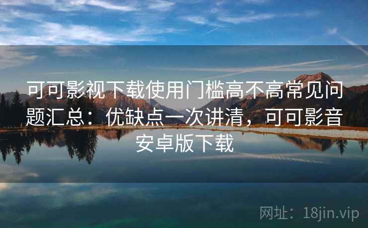 可可影视下载使用门槛高不高常见问题汇总：优缺点一次讲清，可可影音安卓版下载