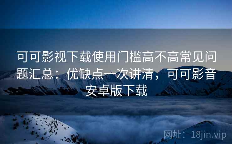 可可影视下载使用门槛高不高常见问题汇总：优缺点一次讲清，可可影音安卓版下载