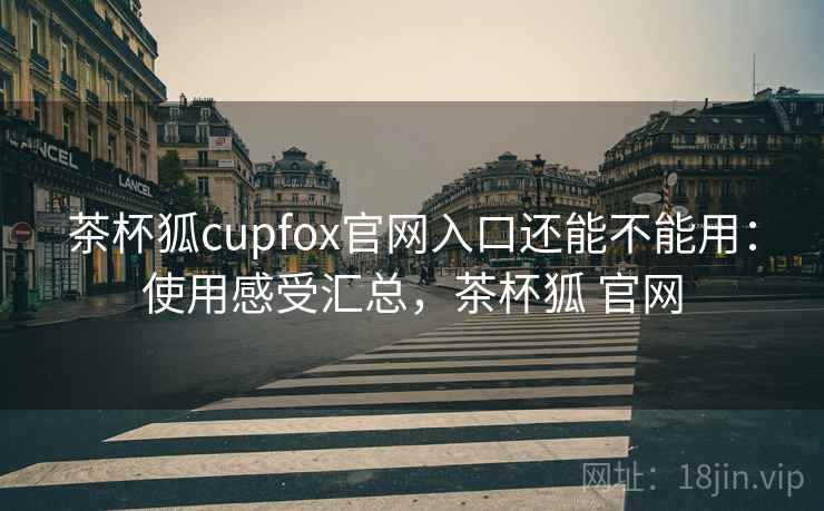 茶杯狐cupfox官网入口还能不能用：使用感受汇总，茶杯狐 官网