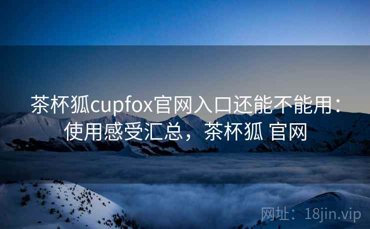茶杯狐cupfox官网入口还能不能用：使用感受汇总，茶杯狐 官网
