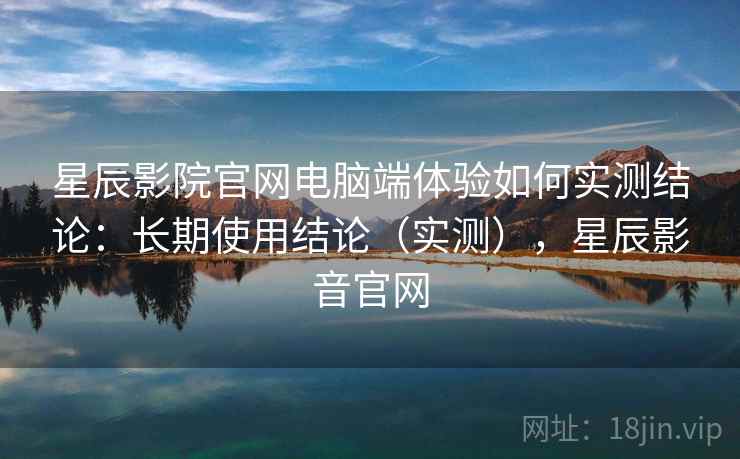 星辰影院官网电脑端体验如何实测结论：长期使用结论（实测），星辰影音官网