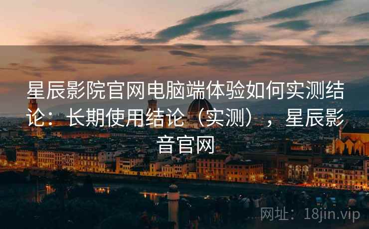 星辰影院官网电脑端体验如何实测结论:长期使用结论(实测),星辰影音官网 星辰影院官网电脑端体验如何实测结论:长期使用结论(实测),星辰影音官网