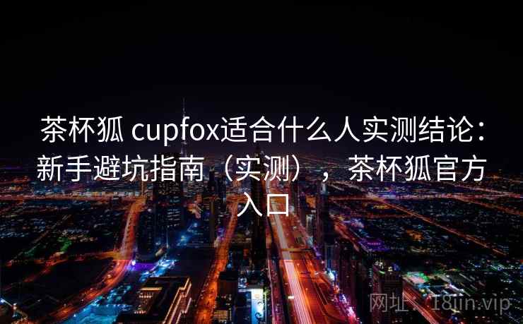 茶杯狐 cupfox适合什么人实测结论：新手避坑指南（实测），茶杯狐官方入口