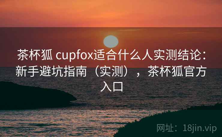 茶杯狐 cupfox适合什么人实测结论：新手避坑指南（实测），茶杯狐官方入口