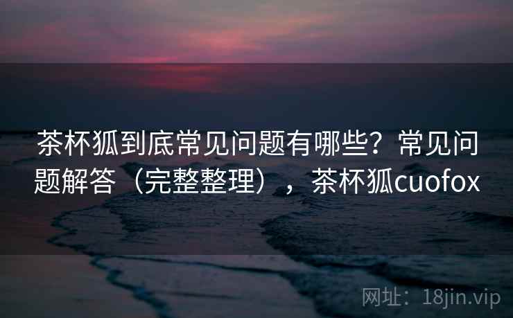 茶杯狐到底常见问题有哪些?常见问题解答(完整整理),茶杯狐cuofox 茶杯狐到底常见问题有哪些?常见问题解答(完整整理),茶杯狐cuofox