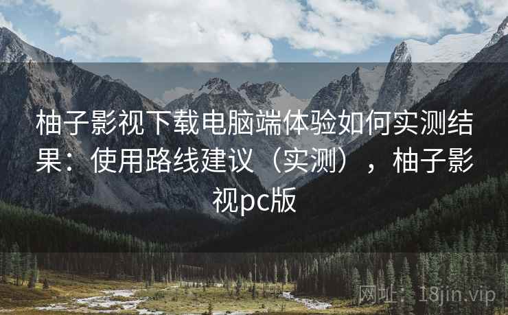 柚子影视下载电脑端体验如何实测结果：使用路线建议（实测），柚子影视pc版