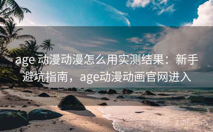 age 动漫动漫怎么用实测结果：新手避坑指南，age动漫动画官网进入