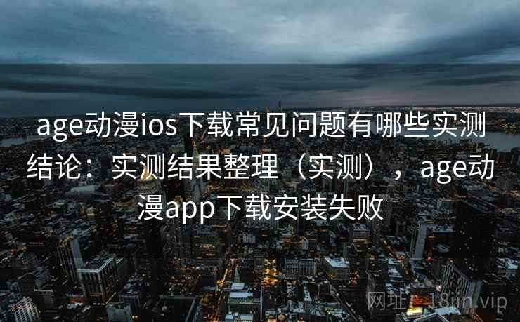 age动漫ios下载常见问题有哪些实测结论：实测结果整理（实测），age动漫app下载安装失败