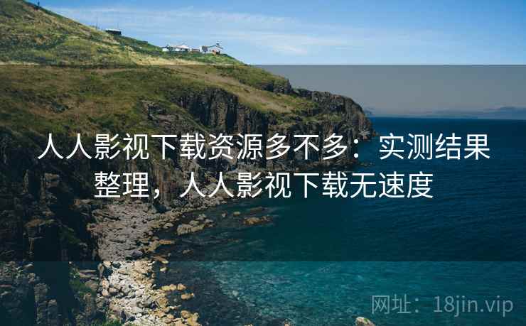 人人影视下载资源多不多:实测结果整理,人人影视下载无速度 人人影视下载资源多不多:实测结果整理,人人影视下载无速度