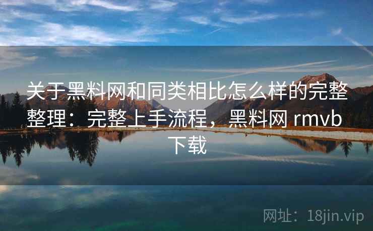 关于黑料网和同类相比怎么样的完整整理：完整上手流程，黑料网 rmvb 下载