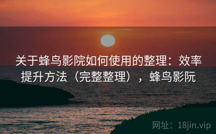 关于蜂鸟影院如何使用的整理：效率提升方法（完整整理），蜂鸟影阮