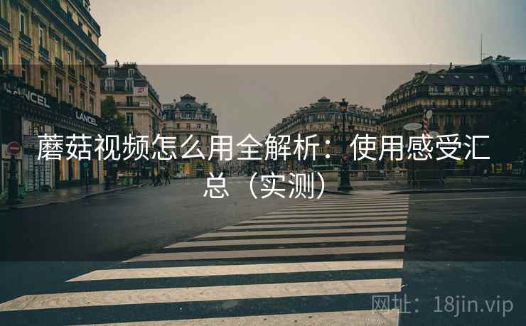 蘑菇视频怎么用全解析：使用感受汇总（实测）