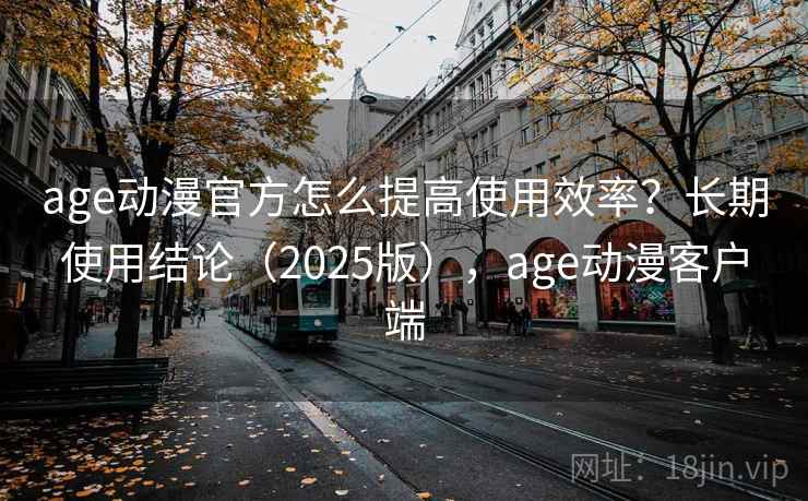 age动漫官方怎么提高使用效率？长期使用结论（2025版），age动漫客户端