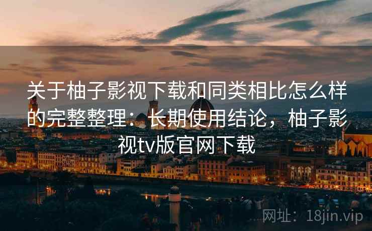 关于柚子影视下载和同类相比怎么样的完整整理：长期使用结论，柚子影视tv版官网下载